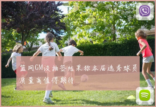篮网GM谈抽签结果称本届选秀球员质量高值得期待
