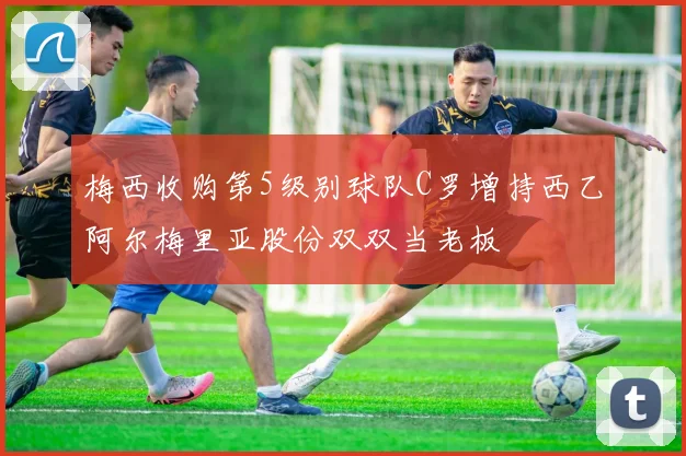 梅西收购第5级别球队C罗增持西乙阿尔梅里亚股份双双当老板