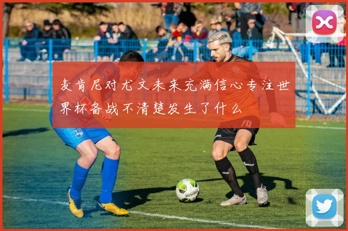 麦肯尼对尤文未来充满信心专注世界杯备战不清楚发生了什么