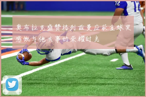 奥布拉克盛赞格列兹曼应获金球奖感慨与他共事的荣耀时光