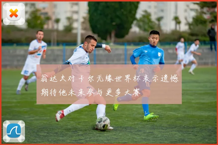 翁达夫对卡尔无缘世界杯表示遗憾期待他未来参与更多大赛