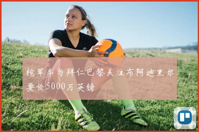 枪军车与拜仁巴黎关注布阿迪里尔要价5000万英镑