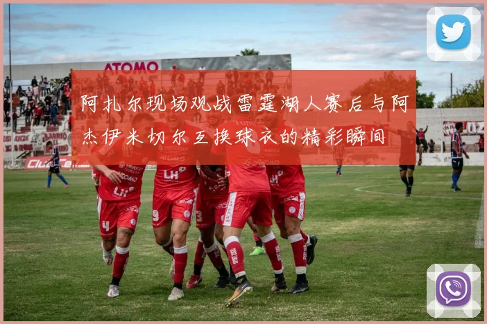 阿扎尔现场观战雷霆湖人赛后与阿杰伊米切尔互换球衣的精彩瞬间