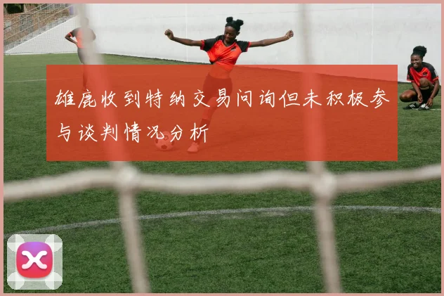雄鹿收到特纳交易问询但未积极参与谈判情况分析