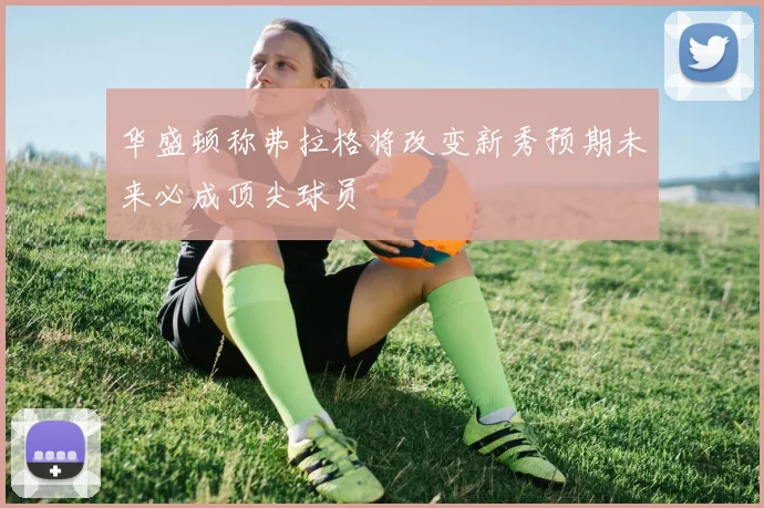 华盛顿称弗拉格将改变新秀预期未来必成顶尖球员