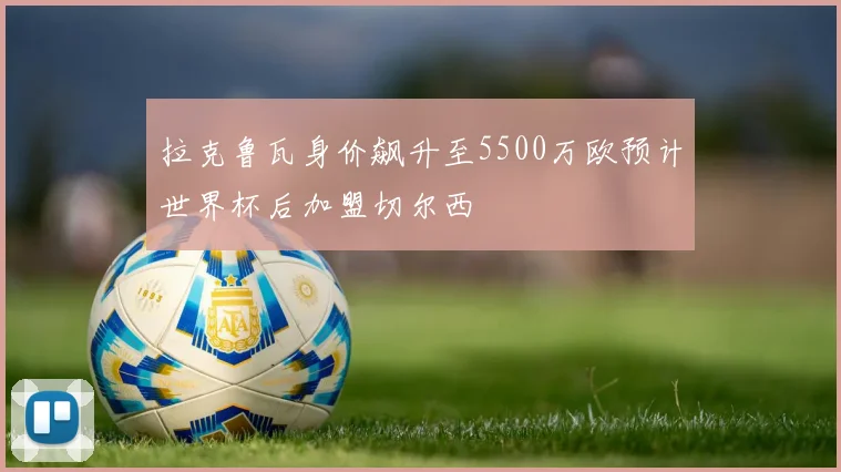 拉克鲁瓦身价飙升至5500万欧预计世界杯后加盟切尔西