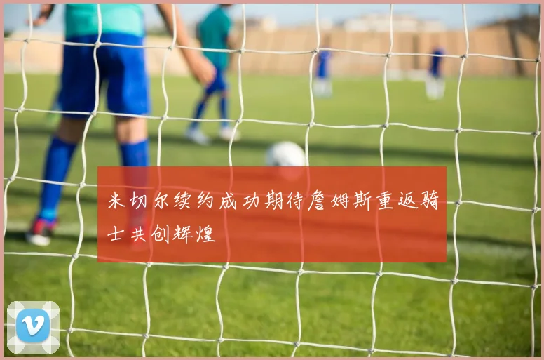 米切尔续约成功期待詹姆斯重返骑士共创辉煌