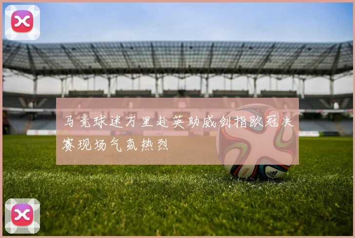 马竞球迷万里赴英助威剑指欧冠决赛现场气氛热烈