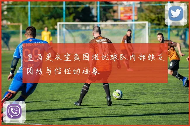 皇马更衣室氛围堪忧球队内部缺乏团结与信任的迹象
