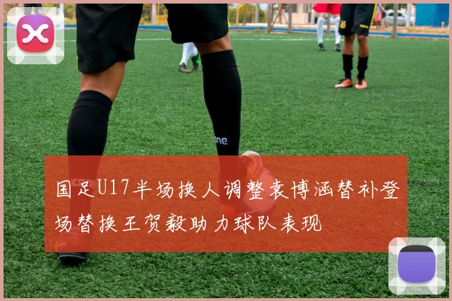 国足U17半场换人调整袁博涵替补登场替换王贺毅助力球队表现