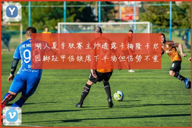 湖人夏季联赛主帅透露卡梅隆卡尔因脚趾甲伤缺席下半场但伤势不重