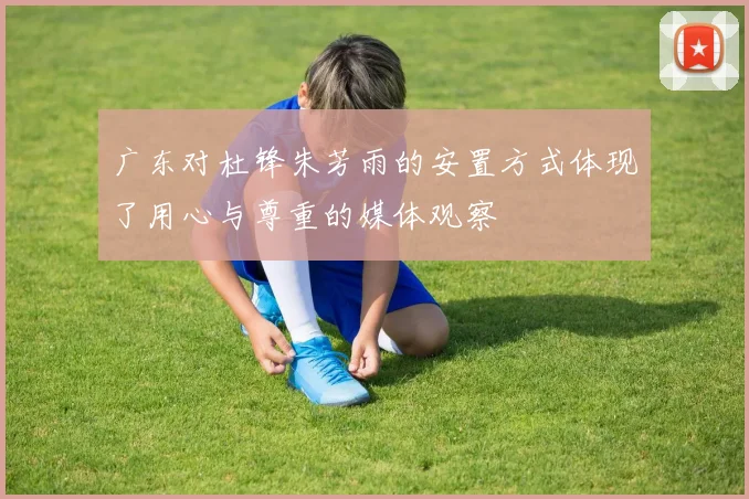 广东对杜锋朱芳雨的安置方式体现了用心与尊重的媒体观察