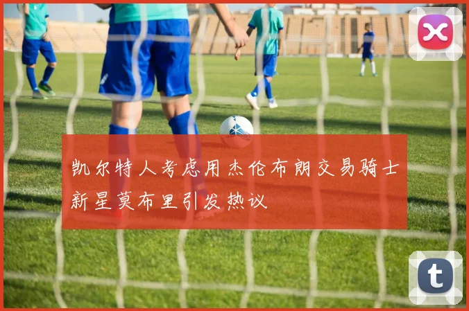 凯尔特人考虑用杰伦布朗交易骑士新星莫布里引发热议