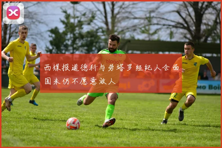 西媒报道德科与劳塔罗经纪人会面国米仍不愿意放人