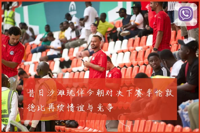 昔日沙滩玩伴今朝对决下赛季伦敦德比再续情谊与竞争