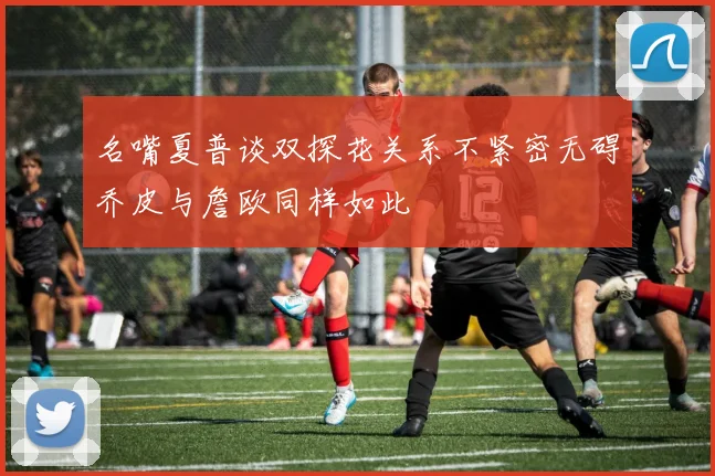 名嘴夏普谈双探花关系不紧密无碍乔皮与詹欧同样如此