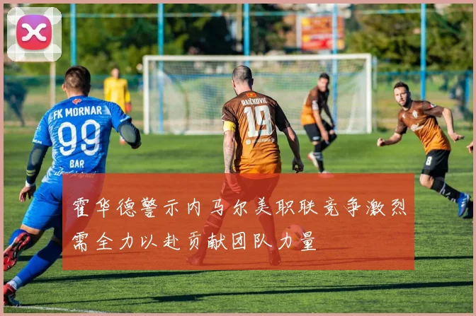霍华德警示内马尔美职联竞争激烈需全力以赴贡献团队力量