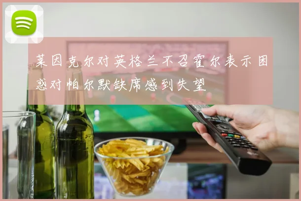 莱因克尔对英格兰不召霍尔表示困惑对帕尔默缺席感到失望