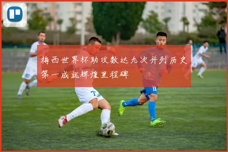 梅西世界杯助攻数达九次并列历史第一成就辉煌里程碑