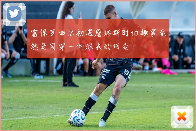 富保罗回忆初遇詹姆斯时的趣事竟然是同穿一件球衣的巧合