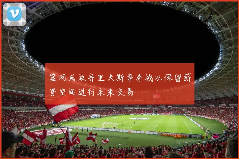 篮网或放弃里夫斯争夺战以保留薪资空间进行未来交易
