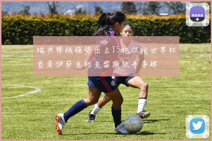 瑞典锋线强势出击15亿双枪世界杯首秀伊萨克约克雷斯联手争辉
