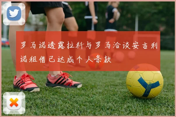 罗马诺透露拉科与罗马洽谈安吉利诺租借已达成个人条款