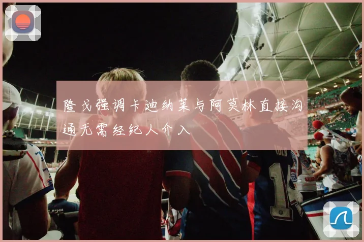 隆戈强调卡迪纳莱与阿莫林直接沟通无需经纪人介入