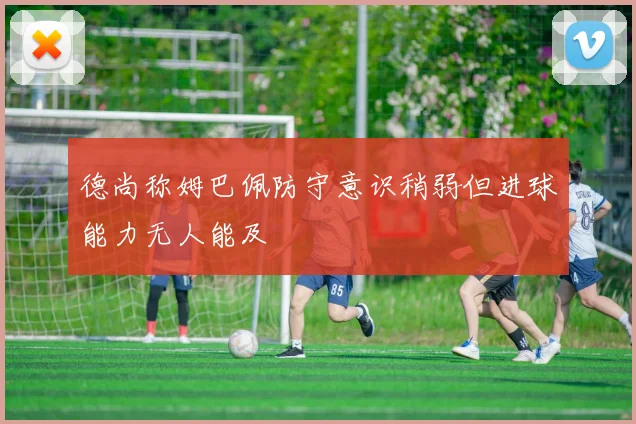 德尚称姆巴佩防守意识稍弱但进球能力无人能及